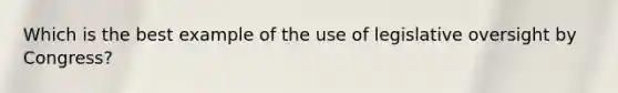 Which is the best example of the use of legislative oversight by Congress?