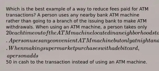 Which is the best example of a way to reduce fees paid for ATM transactions? A person uses any nearby bank ATM machine rather than going to a branch of the issuing bank to make ATM withdrawals. When using an ATM machine, a person takes only 20 each time out of the ATM machine located in a neighborhood store. A person uses any convenient ATM machine but only at night and on the weekends. When making supermarket purchases with a debit card, a person adds50 in cash to the transaction instead of using an ATM machine.