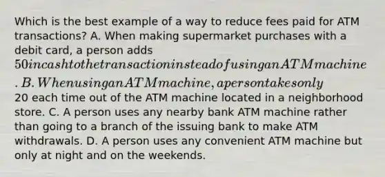 Which is the best example of a way to reduce fees paid for ATM transactions? A. When making supermarket purchases with a debit card, a person adds 50 in cash to the transaction instead of using an ATM machine. B. When using an ATM machine, a person takes only20 each time out of the ATM machine located in a neighborhood store. C. A person uses any nearby bank ATM machine rather than going to a branch of the issuing bank to make ATM withdrawals. D. A person uses any convenient ATM machine but only at night and on the weekends.