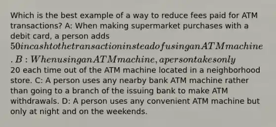 Which is the best example of a way to reduce fees paid for ATM transactions? A: When making supermarket purchases with a debit card, a person adds 50 in cash to the transaction instead of using an ATM machine. B: When using an ATM machine, a person takes only20 each time out of the ATM machine located in a neighborhood store. C: A person uses any nearby bank ATM machine rather than going to a branch of the issuing bank to make ATM withdrawals. D: A person uses any convenient ATM machine but only at night and on the weekends.