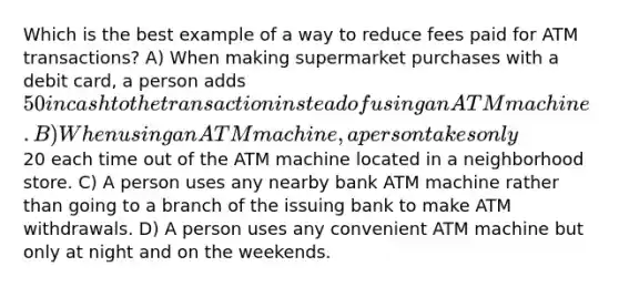 Which is the best example of a way to reduce fees paid for ATM transactions? A) When making supermarket purchases with a debit card, a person adds 50 in cash to the transaction instead of using an ATM machine. B) When using an ATM machine, a person takes only20 each time out of the ATM machine located in a neighborhood store. C) A person uses any nearby bank ATM machine rather than going to a branch of the issuing bank to make ATM withdrawals. D) A person uses any convenient ATM machine but only at night and on the weekends.