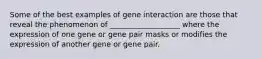 Some of the best examples of gene interaction are those that reveal the phenomenon of ___________________ where the expression of one gene or gene pair masks or modifies the expression of another gene or gene pair.