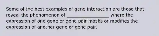 Some of the best examples of gene interaction are those that reveal the phenomenon of ___________________ where the expression of one gene or gene pair masks or modifies the expression of another gene or gene pair.