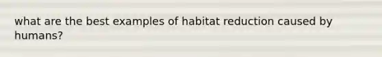 what are the best examples of habitat reduction caused by humans?