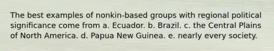 The best examples of nonkin-based groups with regional political significance come from a. Ecuador. b. Brazil. c. the Central Plains of North America. d. Papua New Guinea. e. nearly every society.