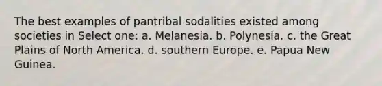 The best examples of pantribal sodalities existed among societies in Select one: a. Melanesia. b. Polynesia. c. the Great Plains of North America. d. southern Europe. e. Papua New Guinea.