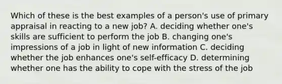 Which of these is the best examples of a person's use of primary appraisal in reacting to a new job? A. deciding whether one's skills are sufficient to perform the job B. changing one's impressions of a job in light of new information C. deciding whether the job enhances one's self-efficacy D. determining whether one has the ability to cope with the stress of the job