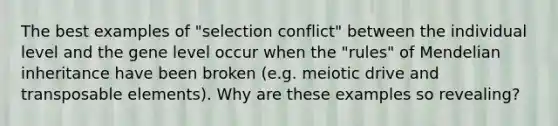 The best examples of "selection conflict" between the individual level and the gene level occur when the "rules" of Mendelian inheritance have been broken (e.g. meiotic drive and transposable elements). Why are these examples so revealing?