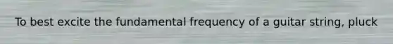 To best excite the fundamental frequency of a guitar string, pluck