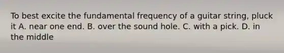 To best excite the fundamental frequency of a guitar string, pluck it A. near one end. B. over the sound hole. C. with a pick. D. in the middle