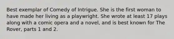 Best exemplar of Comedy of Intrigue. She is the first woman to have made her living as a playwright. She wrote at least 17 plays along with a comic opera and a novel, and is best known for The Rover, parts 1 and 2.