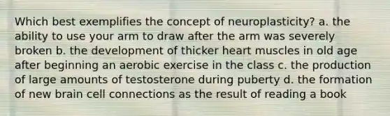 Which best exemplifies the concept of neuroplasticity? a. the ability to use your arm to draw after the arm was severely broken b. the development of thicker heart muscles in old age after beginning an aerobic exercise in the class c. the production of large amounts of testosterone during puberty d. the formation of new brain cell connections as the result of reading a book