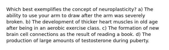 Which best exemplifies the concept of neuroplasticity? a) The ability to use your arm to draw after the arm was severely broken. b) The development of thicker heart muscles in old age after being in an aerobic exercise class. c) The formation of new brain cell connections as the result of reading a book. d) The production of large amounts of testosterone during puberty.