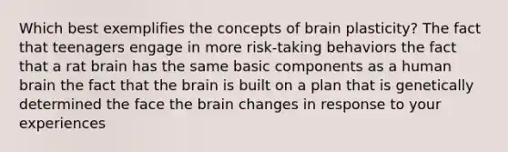 Which best exemplifies the concepts of brain plasticity? The fact that teenagers engage in more risk-taking behaviors the fact that a rat brain has the same basic components as a human brain the fact that the brain is built on a plan that is genetically determined the face the brain changes in response to your experiences