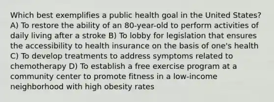 Which best exemplifies a public health goal in the United States? A) To restore the ability of an 80-year-old to perform activities of daily living after a stroke B) To lobby for legislation that ensures the accessibility to health insurance on the basis of one's health C) To develop treatments to address symptoms related to chemotherapy D) To establish a free exercise program at a community center to promote fitness in a low-income neighborhood with high obesity rates