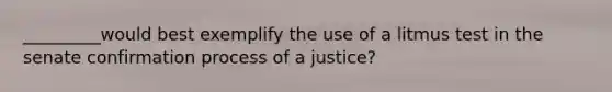 _________would best exemplify the use of a litmus test in the senate confirmation process of a justice?