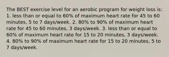 The BEST exercise level for an aerobic program for weight loss is: 1. less than or equal to 60% of maximum heart rate for 45 to 60 minutes, 5 to 7 days/week. 2. 80% to 90% of maximum heart rate for 45 to 60 minutes, 3 days/week. 3. less than or equal to 60% of maximum heart rate for 15 to 20 minutes, 3 days/week. 4. 80% to 90% of maximum heart rate for 15 to 20 minutes, 5 to 7 days/week.