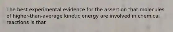 The best experimental evidence for the assertion that molecules of higher-than-average kinetic energy are involved in chemical reactions is that