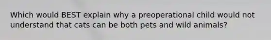 Which would BEST explain why a preoperational child would not understand that cats can be both pets and wild animals?