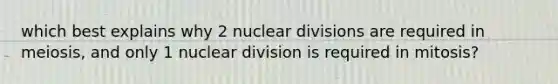 which best explains why 2 nuclear divisions are required in meiosis, and only 1 nuclear division is required in mitosis?