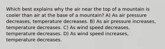 Which best explains why the air near the top of a mountain is cooler than air at the base of a mountain? A) As air pressure decreases, temperature decreases. B) As air pressure increases, temperature decreases. C) As wind speed decreases, temperature decreases. D) As wind speed increases, temperature decreases.