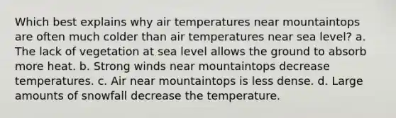 Which best explains why air temperatures near mountaintops are often much colder than air temperatures near sea level? a. The lack of vegetation at sea level allows the ground to absorb more heat. b. Strong winds near mountaintops decrease temperatures. c. Air near mountaintops is less dense. d. Large amounts of snowfall decrease the temperature.