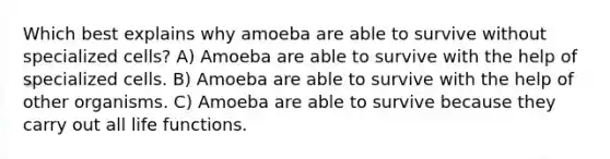 Which best explains why amoeba are able to survive without specialized cells? A) Amoeba are able to survive with the help of specialized cells. B) Amoeba are able to survive with the help of other organisms. C) Amoeba are able to survive because they carry out all life functions.