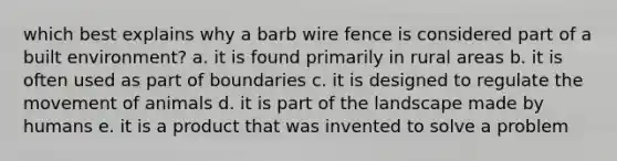 which best explains why a barb wire fence is considered part of a built environment? a. it is found primarily in rural areas b. it is often used as part of boundaries c. it is designed to regulate the movement of animals d. it is part of the landscape made by humans e. it is a product that was invented to solve a problem