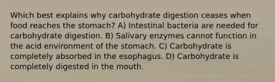 Which best explains why carbohydrate digestion ceases when food reaches the stomach? A) Intestinal bacteria are needed for carbohydrate digestion. B) Salivary enzymes cannot function in the acid environment of the stomach. C) Carbohydrate is completely absorbed in the esophagus. D) Carbohydrate is completely digested in the mouth.