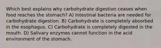 Which best explains why carbohydrate digestion ceases when food reaches the stomach? A) Intestinal bacteria are needed for carbohydrate digestion. B) Carbohydrate is completely absorbed in the esophagus. C) Carbohydrate is completely digested in the mouth. D) Salivary enzymes cannot function in the acid environment of the stomach.