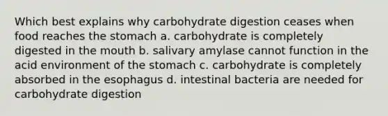 Which best explains why carbohydrate digestion ceases when food reaches the stomach a. carbohydrate is completely digested in the mouth b. salivary amylase cannot function in the acid environment of the stomach c. carbohydrate is completely absorbed in the esophagus d. intestinal bacteria are needed for carbohydrate digestion