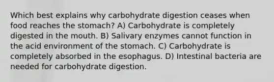 Which best explains why carbohydrate digestion ceases when food reaches the stomach? A) Carbohydrate is completely digested in the mouth. B) Salivary enzymes cannot function in the acid environment of the stomach. C) Carbohydrate is completely absorbed in the esophagus. D) Intestinal bacteria are needed for carbohydrate digestion.