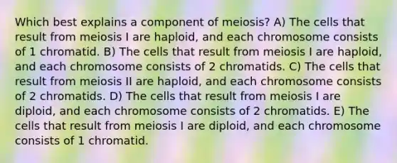 Which best explains a component of meiosis? A) The cells that result from meiosis I are haploid, and each chromosome consists of 1 chromatid. B) The cells that result from meiosis I are haploid, and each chromosome consists of 2 chromatids. C) The cells that result from meiosis II are haploid, and each chromosome consists of 2 chromatids. D) The cells that result from meiosis I are diploid, and each chromosome consists of 2 chromatids. E) The cells that result from meiosis I are diploid, and each chromosome consists of 1 chromatid.