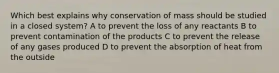 Which best explains why conservation of mass should be studied in a closed system? A to prevent the loss of any reactants B to prevent contamination of the products C to prevent the release of any gases produced D to prevent the absorption of heat from the outside