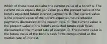 Which of these best explains the current value of a bond? A. The current value equals the par value plus the present value of the bond's expected future interest payments. B. The current value is the present value of the bond's expected future interest payments discounted at the coupon rate. C. The current value is the present value of the bond's expected future cash flows discounted at the market rate of interest. D. The current value is the future value of the bond's cash flows compounded at the market rate of interest.