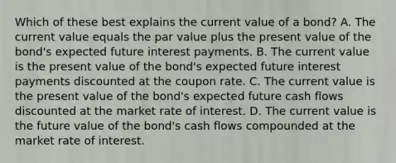 Which of these best explains the current value of a bond? A. The current value equals the par value plus the present value of the bond's expected future interest payments. B. The current value is the present value of the bond's expected future interest payments discounted at the coupon rate. C. The current value is the present value of the bond's expected future cash flows discounted at the market rate of interest. D. The current value is the future value of the bond's cash flows compounded at the market rate of interest.