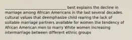 _________________________________ best explains the decline in marriage among African Americans in the last several decades. cultural values that deemphasize child rearing the lack of suitable marriage partners available for women the tendency of African American men to marry White women increasing intermarriage between different ethnic groups