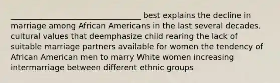 _________________________________ best explains the decline in marriage among African Americans in the last several decades. cultural values that deemphasize child rearing the lack of suitable marriage partners available for women the tendency of African American men to marry White women increasing intermarriage between different ethnic groups