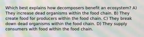 Which best explains how decomposers benefit an ecosystem? A) They increase dead organisms within the food chain. B) They create food for producers within the food chain. C) They break down dead organisms within the food chain. D) They supply consumers with food within the food chain.