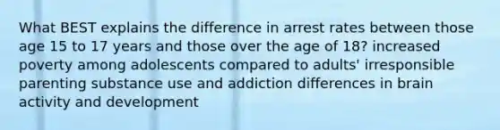 What BEST explains the difference in arrest rates between those age 15 to 17 years and those over the age of 18? increased poverty among adolescents compared to adults' irresponsible parenting substance use and addiction differences in brain activity and development