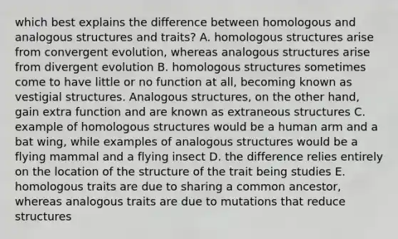 which best explains the difference between homologous and analogous structures and traits? A. homologous structures arise from convergent evolution, whereas analogous structures arise from divergent evolution B. homologous structures sometimes come to have little or no function at all, becoming known as vestigial structures. Analogous structures, on the other hand, gain extra function and are known as extraneous structures C. example of homologous structures would be a human arm and a bat wing, while examples of analogous structures would be a flying mammal and a flying insect D. the difference relies entirely on the location of the structure of the trait being studies E. homologous traits are due to sharing a common ancestor, whereas analogous traits are due to mutations that reduce structures