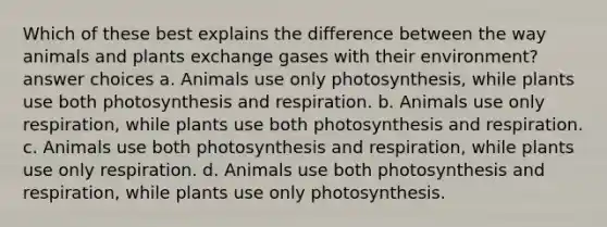 Which of these best explains the difference between the way animals and plants exchange gases with their environment? answer choices a. Animals use only photosynthesis, while plants use both photosynthesis and respiration. b. Animals use only respiration, while plants use both photosynthesis and respiration. c. Animals use both photosynthesis and respiration, while plants use only respiration. d. Animals use both photosynthesis and respiration, while plants use only photosynthesis.