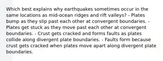 Which best explains why earthquakes sometimes occur in the same locations as mid-ocean ridges and rift valleys? - Plates bump as they slip past each other at convergent boundaries. - Plates get stuck as they move past each other at convergent boundaries. - Crust gets cracked and forms faults as plates collide along divergent plate boundaries. - Faults form because crust gets cracked when plates move apart along divergent plate boundaries.