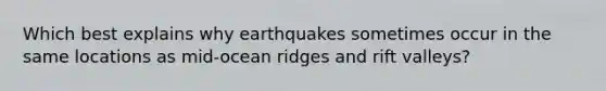 Which best explains why earthquakes sometimes occur in the same locations as mid-ocean ridges and rift valleys?