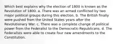 Which best explains why the election of 1800 is known as the Revolution of 1800. a. There was an armed conflicted by two major political groups during this election. b. The British finally were pushed from the United States years after the Revolutionary War. c. There was a complete change of political power from the Federalist to the Democratic-Republicans. d. The Federalists were able to create four new amendments to the Constitution.