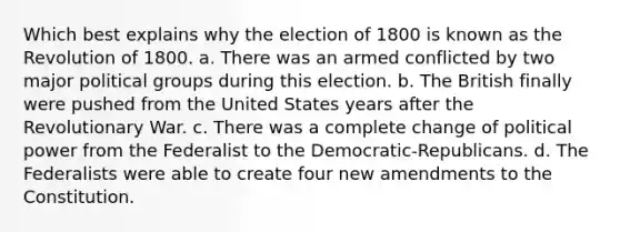 Which best explains why the election of 1800 is known as the Revolution of 1800. a. There was an armed conflicted by two major political groups during this election. b. The British finally were pushed from the United States years after the Revolutionary War. c. There was a complete change of political power from the Federalist to the Democratic-Republicans. d. The Federalists were able to create four new amendments to the Constitution.