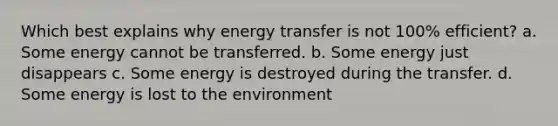 Which best explains why energy transfer is not 100% efficient? a. Some energy cannot be transferred. b. Some energy just disappears c. Some energy is destroyed during the transfer. d. Some energy is lost to the environment