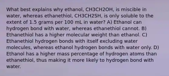 What best explains why ethanol, CH3CH2OH, is miscible in water, whereas ethanethiol, CH3CH2SH, is only soluble to the extent of 1.5 grams per 100 mL in water? A) Ethanol can hydrogen bond with water, whereas ethanethiol cannot. B) Ethanethiol has a higher molecular weight than ethanol. C) Ethanethiol hydrogen bonds with itself excluding water molecules, whereas ethanol hydrogen bonds with water only. D) Ethanol has a higher mass percentage of hydrogen atoms than ethanethiol, thus making it more likely to hydrogen bond with water.