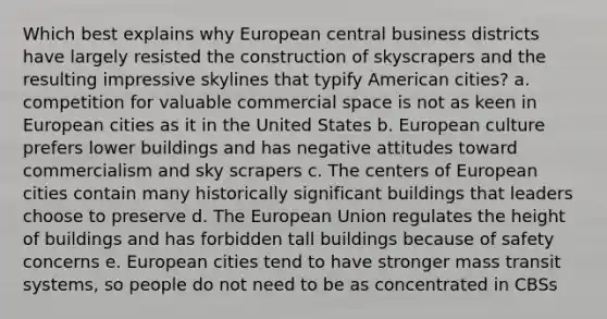 Which best explains why European central business districts have largely resisted the construction of skyscrapers and the resulting impressive skylines that typify American cities? a. competition for valuable commercial space is not as keen in European cities as it in the United States b. European culture prefers lower buildings and has negative attitudes toward commercialism and sky scrapers c. The centers of European cities contain many historically significant buildings that leaders choose to preserve d. The European Union regulates the height of buildings and has forbidden tall buildings because of safety concerns e. European cities tend to have stronger mass transit systems, so people do not need to be as concentrated in CBSs