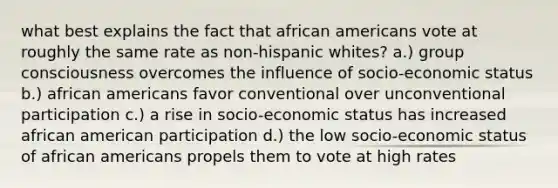 what best explains the fact that african americans vote at roughly the same rate as non-hispanic whites? a.) group consciousness overcomes the influence of socio-economic status b.) african americans favor conventional over unconventional participation c.) a rise in socio-economic status has increased african american participation d.) the low socio-economic status of african americans propels them to vote at high rates